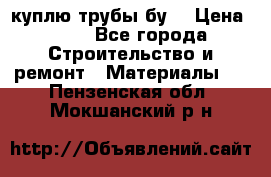 куплю трубы бу  › Цена ­ 10 - Все города Строительство и ремонт » Материалы   . Пензенская обл.,Мокшанский р-н